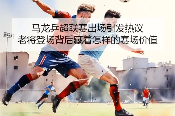 马龙乒超联赛出场引发热议 老将登场背后藏着怎样的赛场价值